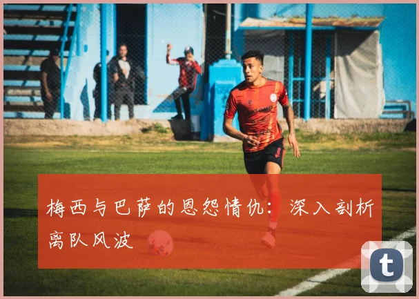梅西与巴萨的恩怨情仇：深入剖析离队风波