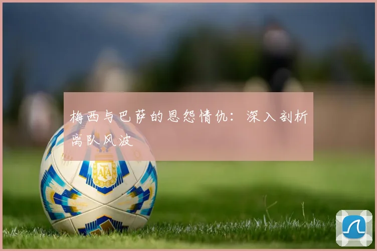 梅西与巴萨的恩怨情仇：深入剖析离队风波